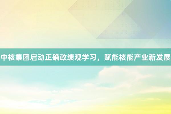 中核集团启动正确政绩观学习，赋能核能产业新发展