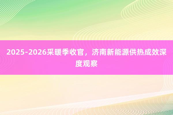 2025-2026采暖季收官，济南新能源供热成效深度观察