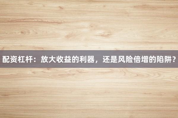 配资杠杆：放大收益的利器，还是风险倍增的陷阱？