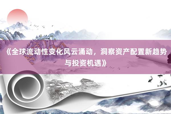 《全球流动性变化风云涌动，洞察资产配置新趋势与投资机遇》