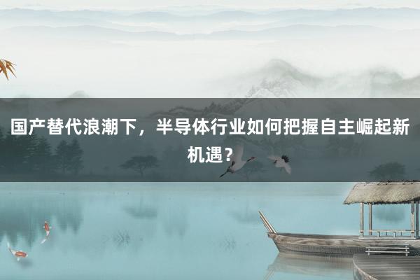 国产替代浪潮下，半导体行业如何把握自主崛起新机遇？