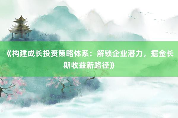 《构建成长投资策略体系：解锁企业潜力，掘金长期收益新路径》