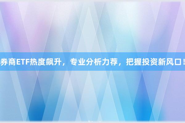 券商ETF热度飙升，专业分析力荐，把握投资新风口！