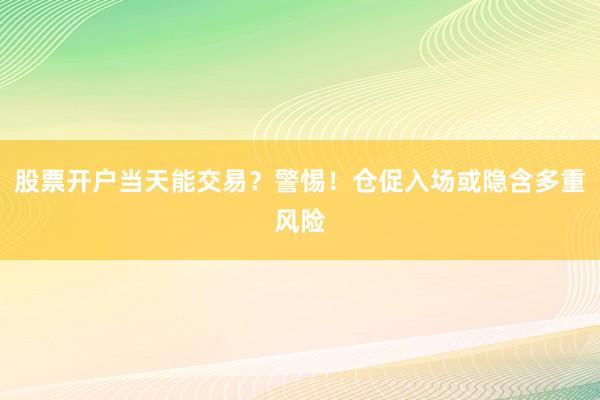 股票开户当天能交易？警惕！仓促入场或隐含多重风险