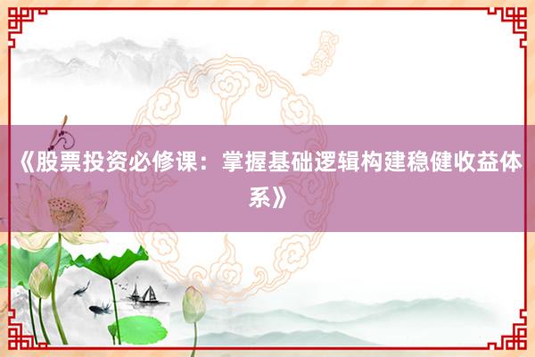 《股票投资必修课：掌握基础逻辑构建稳健收益体系》