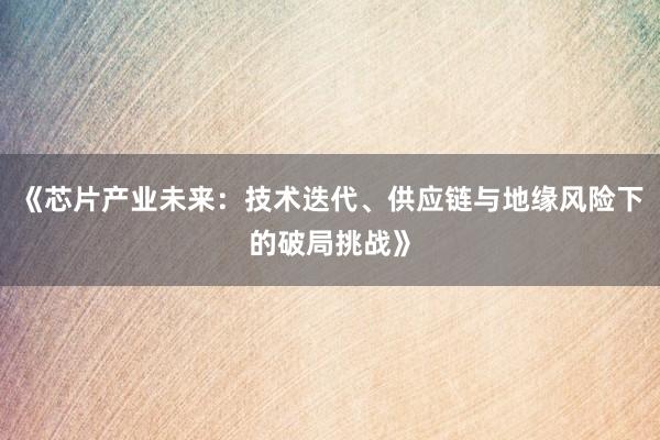 《芯片产业未来：技术迭代、供应链与地缘风险下的破局挑战》