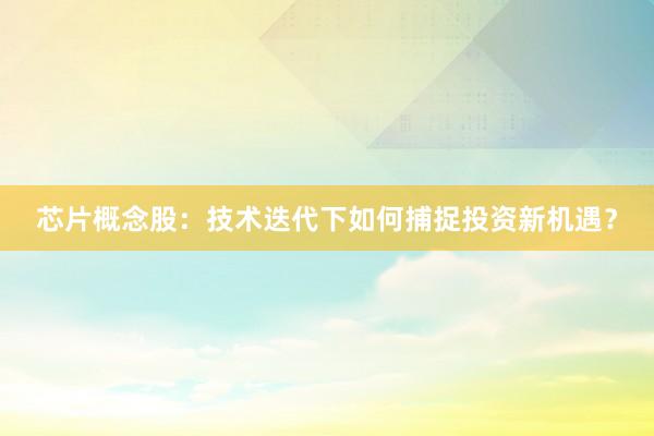 芯片概念股：技术迭代下如何捕捉投资新机遇？