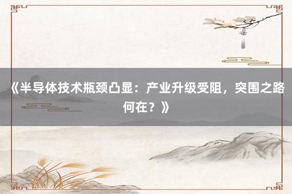 《半导体技术瓶颈凸显：产业升级受阻，突围之路何在？》