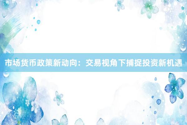 市场货币政策新动向：交易视角下捕捉投资新机遇