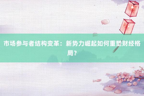 市场参与者结构变革:新势力崛起如何重塑财经格局?