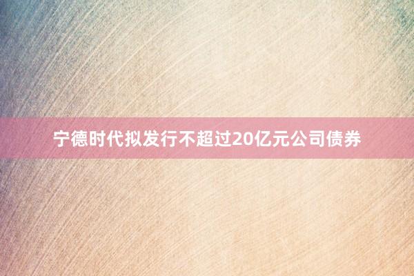 宁德时代拟发行不超过20亿元公司债券