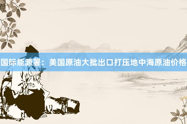 国际能源署：美国原油大批出口打压地中海原油价格