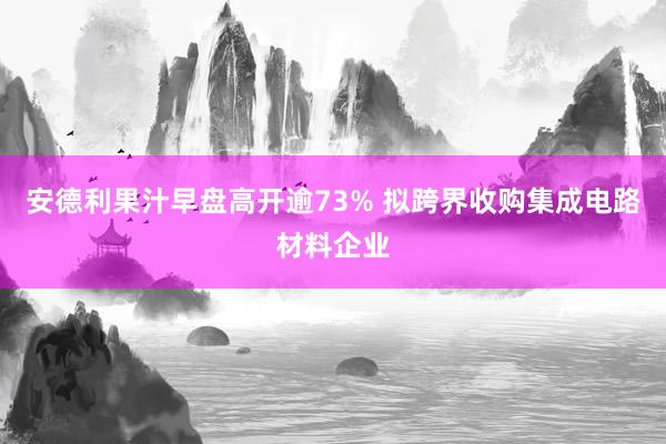 安德利果汁早盘高开逾73% 拟跨界收购集成电路材料企业