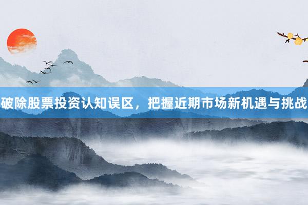 破除股票投资认知误区，把握近期市场新机遇与挑战