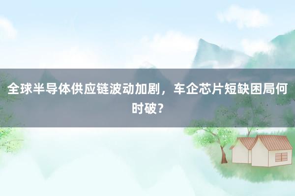 全球半导体供应链波动加剧，车企芯片短缺困局何时破？