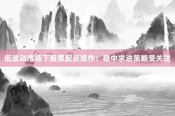 低波动市场下股票配资操作：稳中求进策略受关注