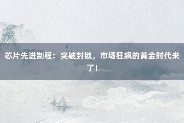 芯片先进制程：突破封锁，市场狂飙的黄金时代来了！