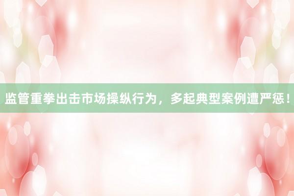 监管重拳出击市场操纵行为，多起典型案例遭严惩！