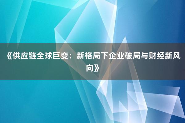 《供应链全球巨变：新格局下企业破局与财经新风向》