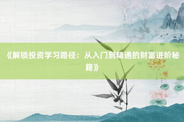 《解锁投资学习路径：从入门到精通的财富进阶秘籍》