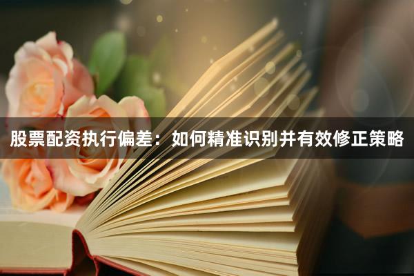 股票配资执行偏差：如何精准识别并有效修正策略