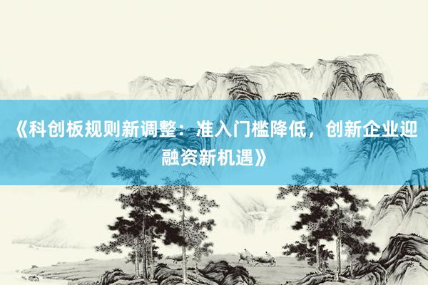 《科创板规则新调整：准入门槛降低，创新企业迎融资新机遇》