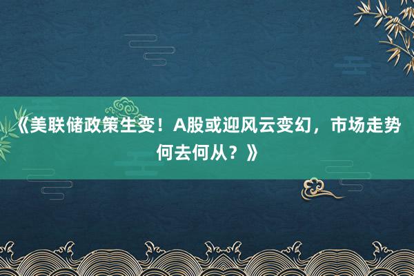 《美联储政策生变！A股或迎风云变幻，市场走势何去何从？》