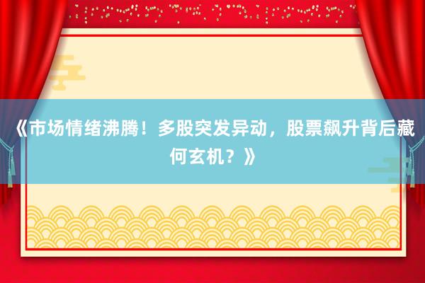 《市场情绪沸腾!多股突发异动,股票飙升背后藏何玄机?》