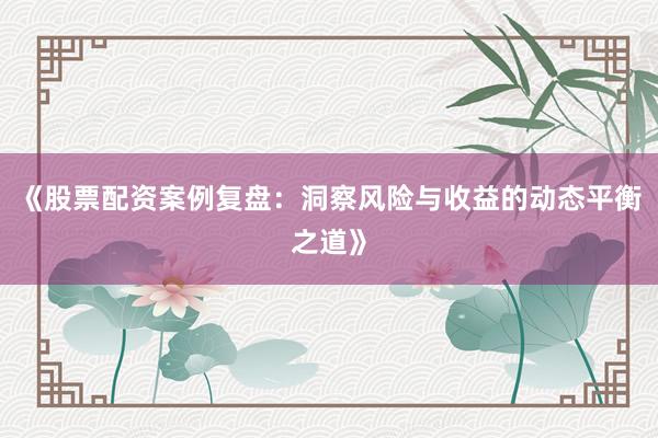 《股票配资案例复盘：洞察风险与收益的动态平衡之道》