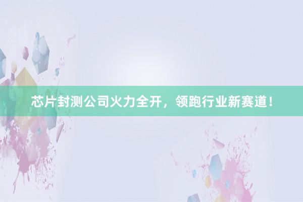 芯片封测公司火力全开，领跑行业新赛道！