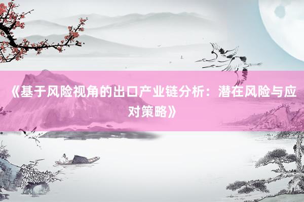 《基于风险视角的出口产业链分析：潜在风险与应对策略》