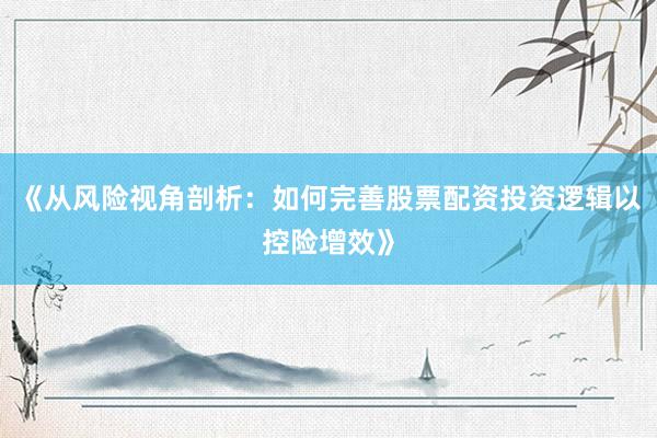 《从风险视角剖析：如何完善股票配资投资逻辑以控险增效》
