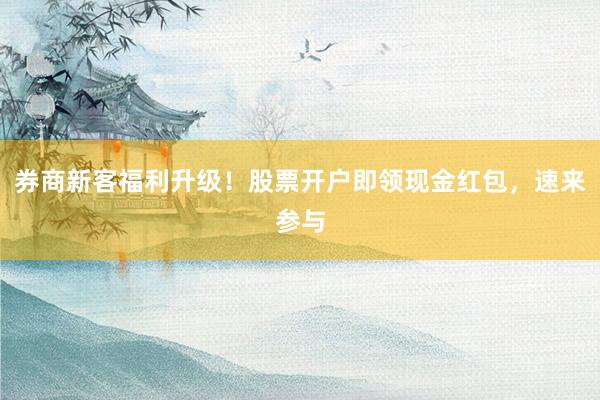 券商新客福利升级！股票开户即领现金红包，速来参与