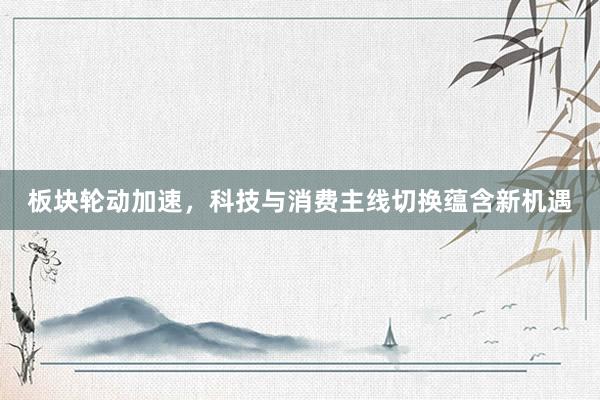 板块轮动加速，科技与消费主线切换蕴含新机遇