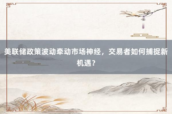 美联储政策波动牵动市场神经，交易者如何捕捉新机遇？