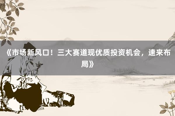 《市场新风口！三大赛道现优质投资机会，速来布局》