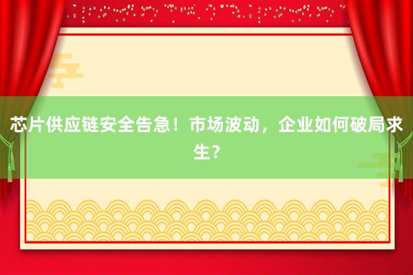 芯片供应链安全告急！市场波动，企业如何破局求生？