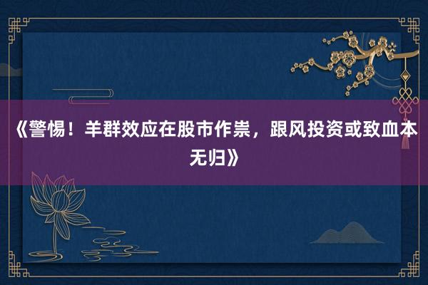 《警惕！羊群效应在股市作祟，跟风投资或致血本无归》