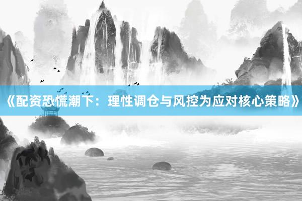 《配资恐慌潮下：理性调仓与风控为应对核心策略》