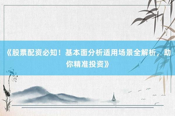 《股票配资必知！基本面分析适用场景全解析，助你精准投资》