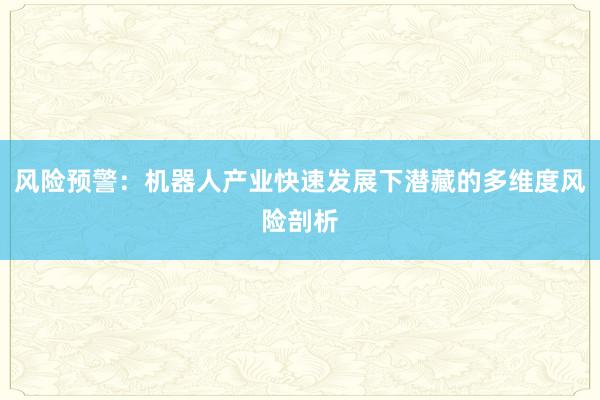 风险预警：机器人产业快速发展下潜藏的多维度风险剖析