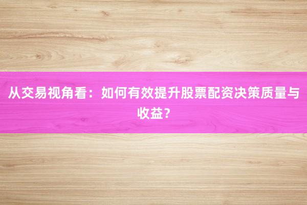 从交易视角看：如何有效提升股票配资决策质量与收益？