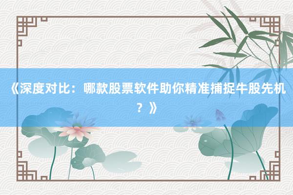 《深度对比：哪款股票软件助你精准捕捉牛股先机？》
