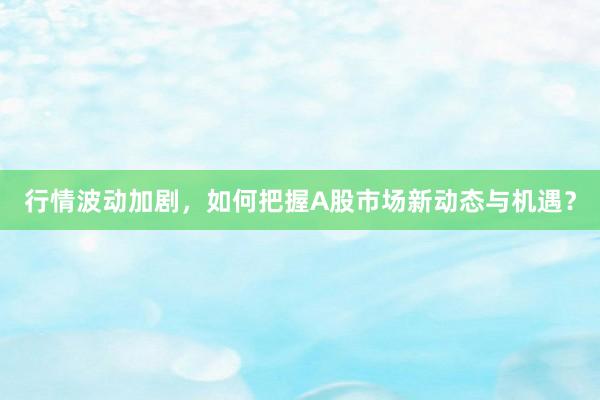 行情波动加剧，如何把握A股市场新动态与机遇？