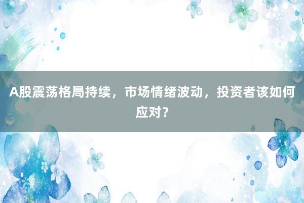 A股震荡格局持续，市场情绪波动，投资者该如何应对？