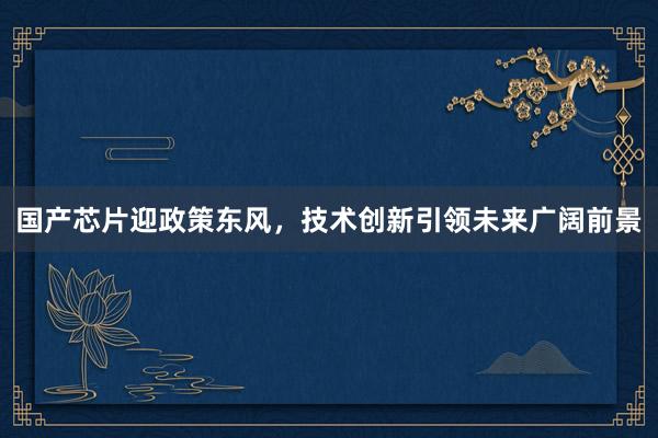 国产芯片迎政策东风，技术创新引领未来广阔前景