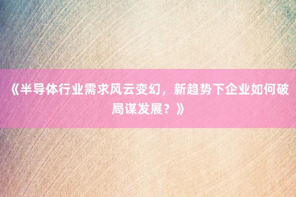 《半导体行业需求风云变幻，新趋势下企业如何破局谋发展？》