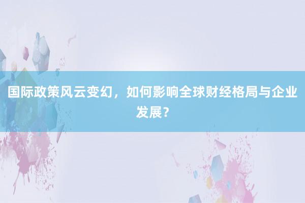 国际政策风云变幻，如何影响全球财经格局与企业发展？