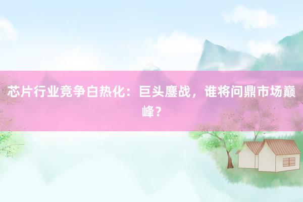 芯片行业竞争白热化：巨头鏖战，谁将问鼎市场巅峰？