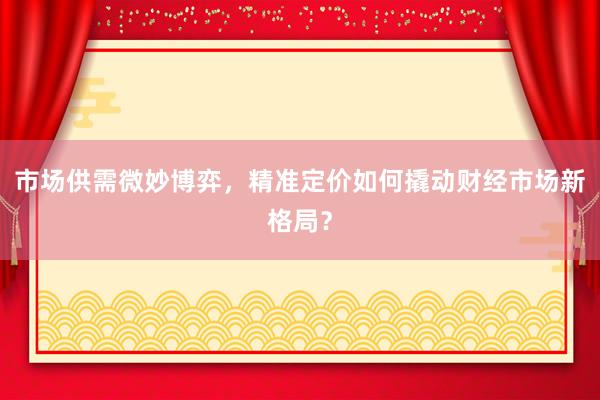 市场供需微妙博弈，精准定价如何撬动财经市场新格局？